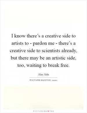 I know there’s a creative side to artists to - pardon me - there’s a creative side to scientists already, but there may be an artistic side, too, waiting to break free Picture Quote #1