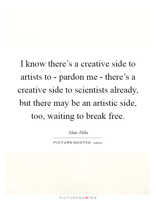I know there's a creative side to artists to - pardon me - there's a creative side to scientists already, but there may be an artistic side, too, waiting to break free. Picture Quote #1