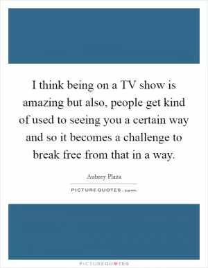 I think being on a TV show is amazing but also, people get kind of used to seeing you a certain way and so it becomes a challenge to break free from that in a way Picture Quote #1