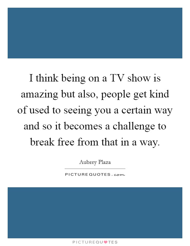 I think being on a TV show is amazing but also, people get kind of used to seeing you a certain way and so it becomes a challenge to break free from that in a way. Picture Quote #1