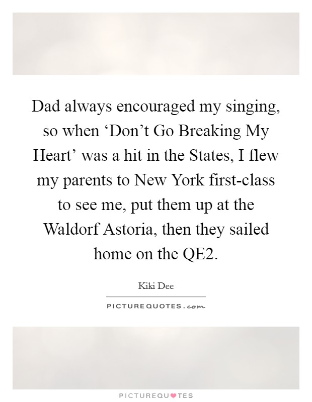Dad always encouraged my singing, so when ‘Don't Go Breaking My Heart' was a hit in the States, I flew my parents to New York first-class to see me, put them up at the Waldorf Astoria, then they sailed home on the QE2. Picture Quote #1
