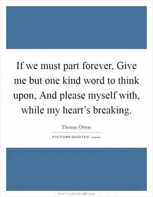 If we must part forever, Give me but one kind word to think upon, And please myself with, while my heart’s breaking Picture Quote #1