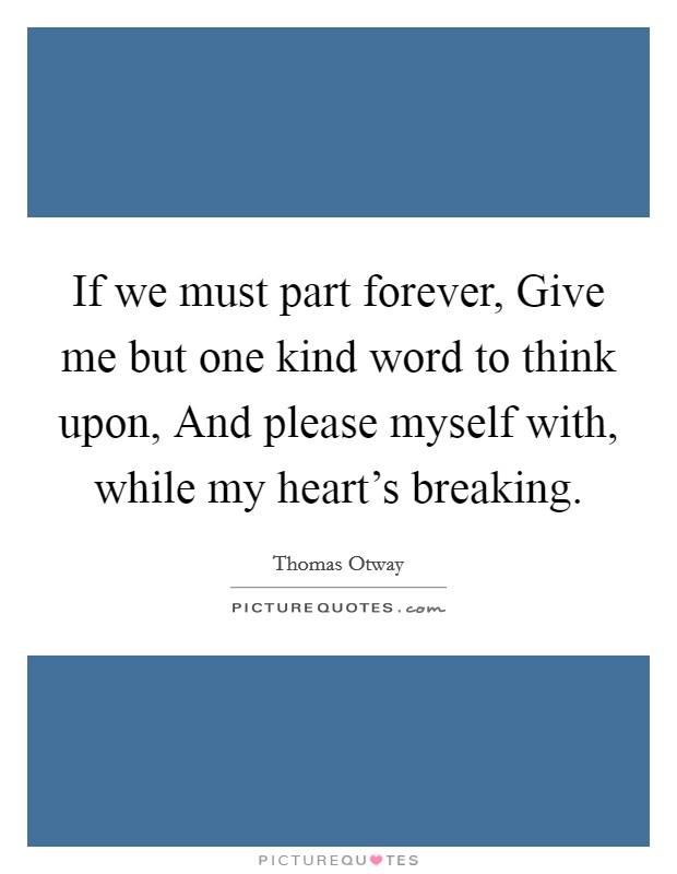 If we must part forever, Give me but one kind word to think upon, And please myself with, while my heart's breaking. Picture Quote #1