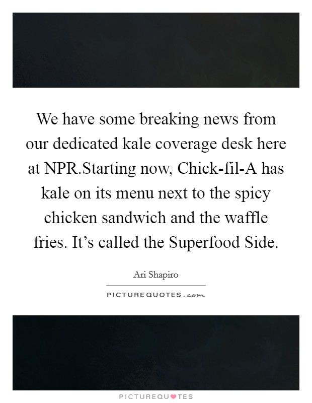 We have some breaking news from our dedicated kale coverage desk here at NPR.Starting now, Chick-fil-A has kale on its menu next to the spicy chicken sandwich and the waffle fries. It's called the Superfood Side. Picture Quote #1