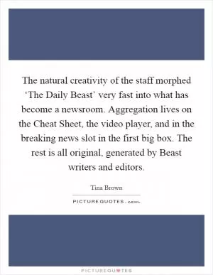 The natural creativity of the staff morphed ‘The Daily Beast’ very fast into what has become a newsroom. Aggregation lives on the Cheat Sheet, the video player, and in the breaking news slot in the first big box. The rest is all original, generated by Beast writers and editors Picture Quote #1