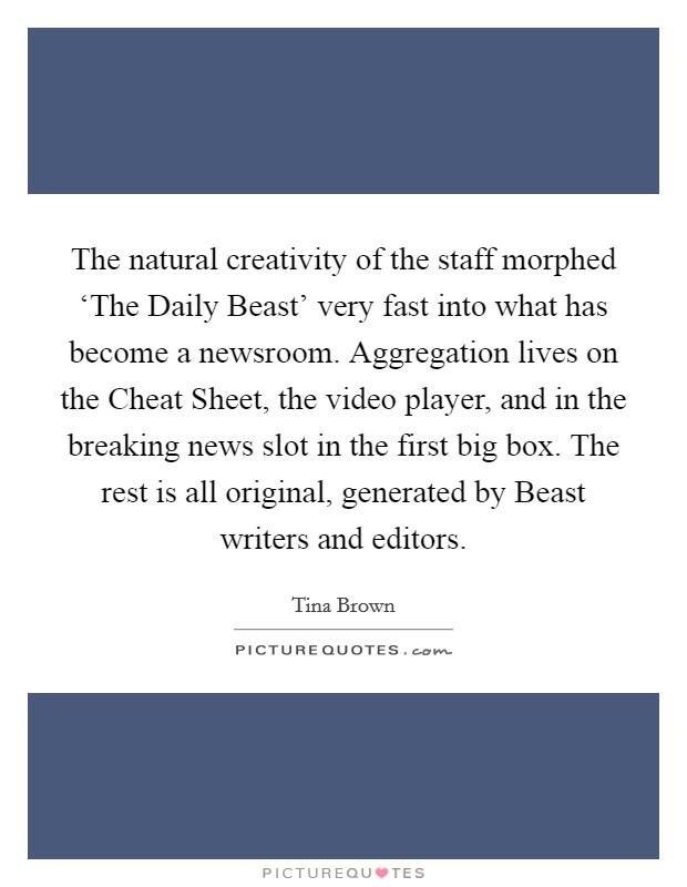 The natural creativity of the staff morphed ‘The Daily Beast' very fast into what has become a newsroom. Aggregation lives on the Cheat Sheet, the video player, and in the breaking news slot in the first big box. The rest is all original, generated by Beast writers and editors. Picture Quote #1