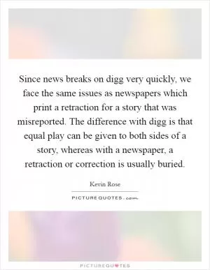 Since news breaks on digg very quickly, we face the same issues as newspapers which print a retraction for a story that was misreported. The difference with digg is that equal play can be given to both sides of a story, whereas with a newspaper, a retraction or correction is usually buried Picture Quote #1