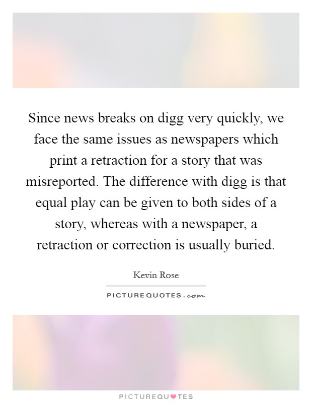 Since news breaks on digg very quickly, we face the same issues as newspapers which print a retraction for a story that was misreported. The difference with digg is that equal play can be given to both sides of a story, whereas with a newspaper, a retraction or correction is usually buried. Picture Quote #1