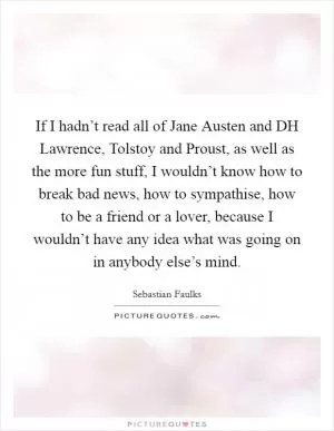 If I hadn’t read all of Jane Austen and DH Lawrence, Tolstoy and Proust, as well as the more fun stuff, I wouldn’t know how to break bad news, how to sympathise, how to be a friend or a lover, because I wouldn’t have any idea what was going on in anybody else’s mind Picture Quote #1