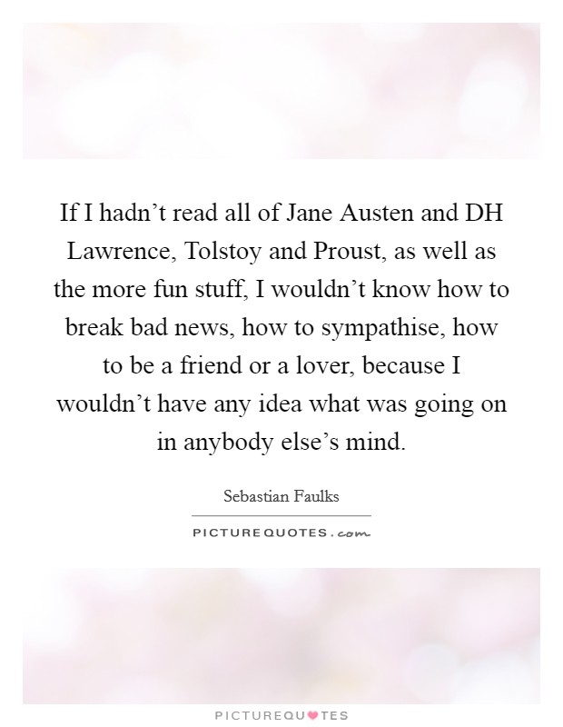 If I hadn't read all of Jane Austen and DH Lawrence, Tolstoy and Proust, as well as the more fun stuff, I wouldn't know how to break bad news, how to sympathise, how to be a friend or a lover, because I wouldn't have any idea what was going on in anybody else's mind. Picture Quote #1