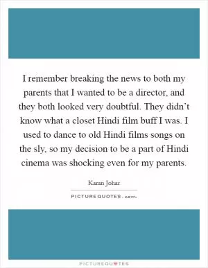 I remember breaking the news to both my parents that I wanted to be a director, and they both looked very doubtful. They didn’t know what a closet Hindi film buff I was. I used to dance to old Hindi films songs on the sly, so my decision to be a part of Hindi cinema was shocking even for my parents Picture Quote #1