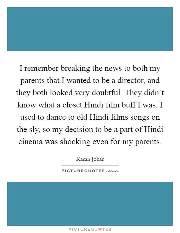 I remember breaking the news to both my parents that I wanted to be a director, and they both looked very doubtful. They didn't know what a closet Hindi film buff I was. I used to dance to old Hindi films songs on the sly, so my decision to be a part of Hindi cinema was shocking even for my parents. Picture Quote #1