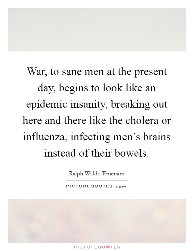 War, to sane men at the present day, begins to look like an epidemic insanity, breaking out here and there like the cholera or influenza, infecting men's brains instead of their bowels. Picture Quote #1