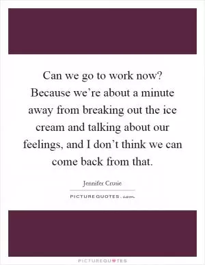 Can we go to work now? Because we’re about a minute away from breaking out the ice cream and talking about our feelings, and I don’t think we can come back from that Picture Quote #1