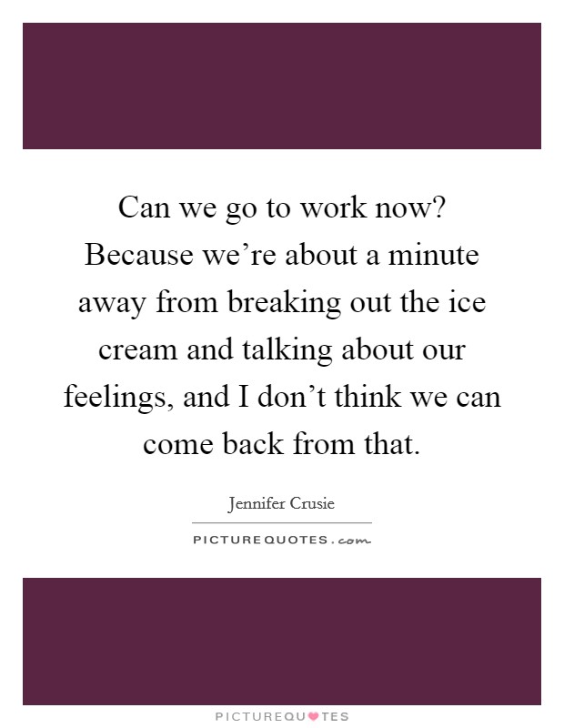 Can we go to work now? Because we're about a minute away from breaking out the ice cream and talking about our feelings, and I don't think we can come back from that. Picture Quote #1