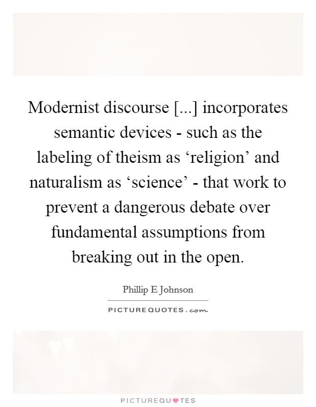 Modernist discourse [...] incorporates semantic devices - such as the labeling of theism as ‘religion' and naturalism as ‘science' - that work to prevent a dangerous debate over fundamental assumptions from breaking out in the open. Picture Quote #1