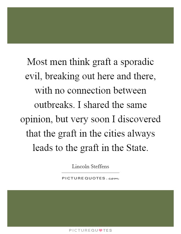 Most men think graft a sporadic evil, breaking out here and there, with no connection between outbreaks. I shared the same opinion, but very soon I discovered that the graft in the cities always leads to the graft in the State. Picture Quote #1