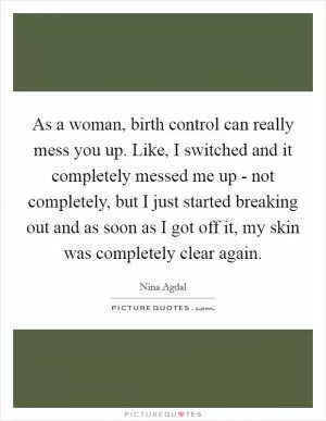 As a woman, birth control can really mess you up. Like, I switched and it completely messed me up - not completely, but I just started breaking out and as soon as I got off it, my skin was completely clear again Picture Quote #1