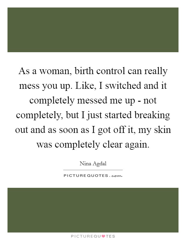 As a woman, birth control can really mess you up. Like, I switched and it completely messed me up - not completely, but I just started breaking out and as soon as I got off it, my skin was completely clear again. Picture Quote #1