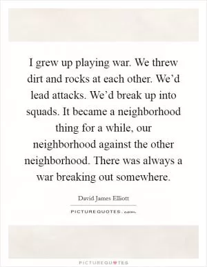 I grew up playing war. We threw dirt and rocks at each other. We’d lead attacks. We’d break up into squads. It became a neighborhood thing for a while, our neighborhood against the other neighborhood. There was always a war breaking out somewhere Picture Quote #1