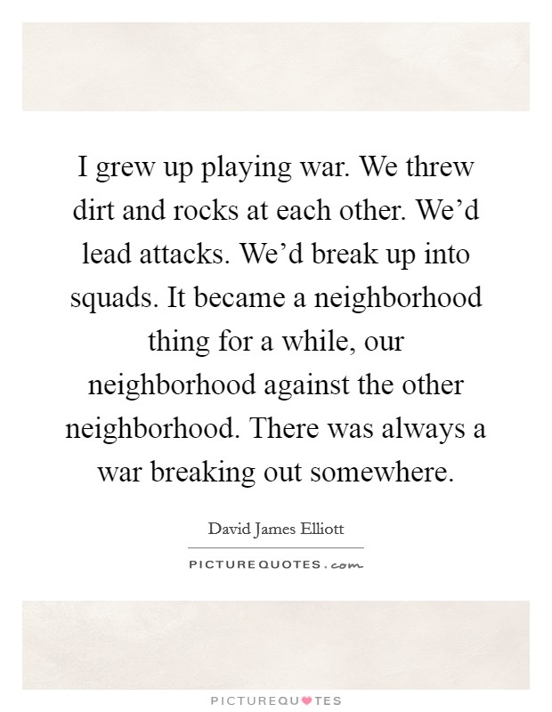 I grew up playing war. We threw dirt and rocks at each other. We'd lead attacks. We'd break up into squads. It became a neighborhood thing for a while, our neighborhood against the other neighborhood. There was always a war breaking out somewhere. Picture Quote #1