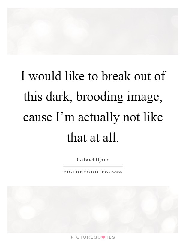 I would like to break out of this dark, brooding image, cause I'm actually not like that at all. Picture Quote #1