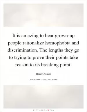 It is amazing to hear grown-up people rationalize homophobia and discrimination. The lengths they go to trying to prove their points take reason to its breaking point Picture Quote #1