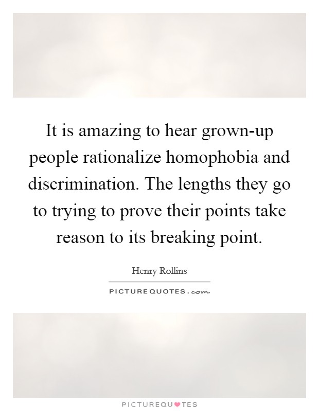 It is amazing to hear grown-up people rationalize homophobia and discrimination. The lengths they go to trying to prove their points take reason to its breaking point. Picture Quote #1