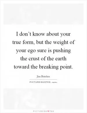 I don’t know about your true form, but the weight of your ego sure is pushing the crust of the earth toward the breaking point Picture Quote #1