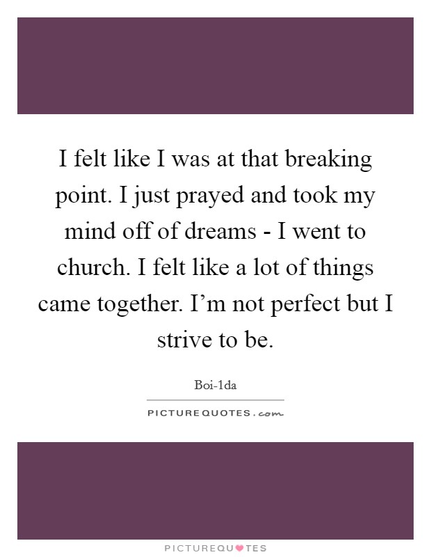 I felt like I was at that breaking point. I just prayed and took my mind off of dreams - I went to church. I felt like a lot of things came together. I'm not perfect but I strive to be. Picture Quote #1