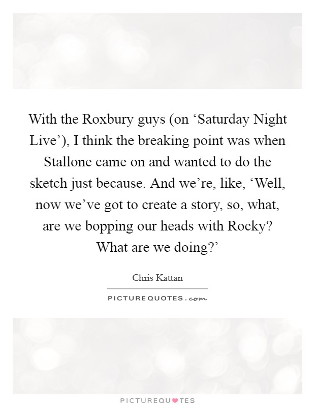 With the Roxbury guys (on ‘Saturday Night Live'), I think the breaking point was when Stallone came on and wanted to do the sketch just because. And we're, like, ‘Well, now we've got to create a story, so, what, are we bopping our heads with Rocky? What are we doing?' Picture Quote #1