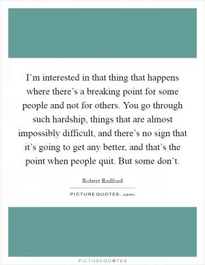 I’m interested in that thing that happens where there’s a breaking point for some people and not for others. You go through such hardship, things that are almost impossibly difficult, and there’s no sign that it’s going to get any better, and that’s the point when people quit. But some don’t Picture Quote #1