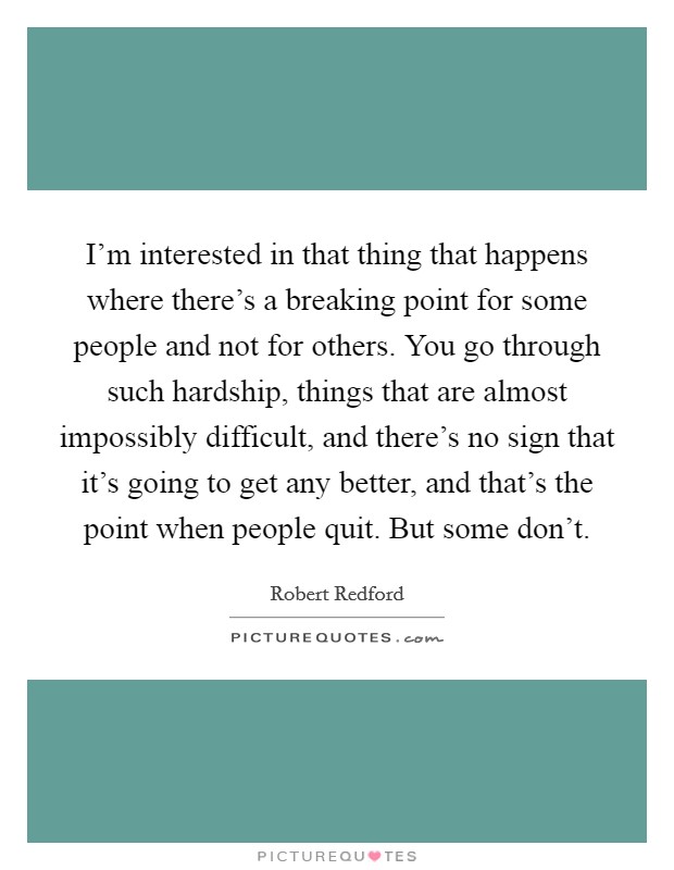 I'm interested in that thing that happens where there's a breaking point for some people and not for others. You go through such hardship, things that are almost impossibly difficult, and there's no sign that it's going to get any better, and that's the point when people quit. But some don't. Picture Quote #1