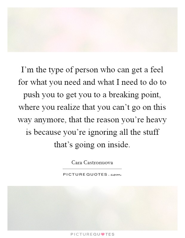 I'm the type of person who can get a feel for what you need and what I need to do to push you to get you to a breaking point, where you realize that you can't go on this way anymore, that the reason you're heavy is because you're ignoring all the stuff that's going on inside. Picture Quote #1