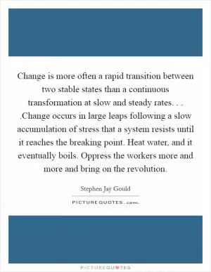 Change is more often a rapid transition between two stable states than a continuous transformation at slow and steady rates. . . .Change occurs in large leaps following a slow accumulation of stress that a system resists until it reaches the breaking point. Heat water, and it eventually boils. Oppress the workers more and more and bring on the revolution Picture Quote #1