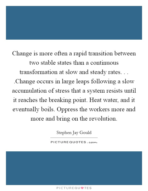 Change is more often a rapid transition between two stable states than a continuous transformation at slow and steady rates. . . .Change occurs in large leaps following a slow accumulation of stress that a system resists until it reaches the breaking point. Heat water, and it eventually boils. Oppress the workers more and more and bring on the revolution. Picture Quote #1