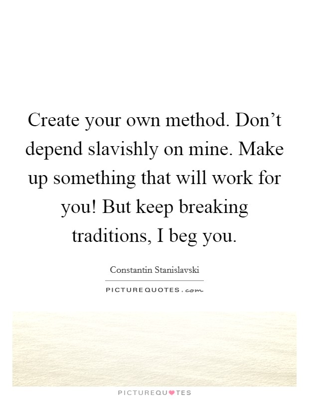 Create your own method. Don't depend slavishly on mine. Make up something that will work for you! But keep breaking traditions, I beg you. Picture Quote #1