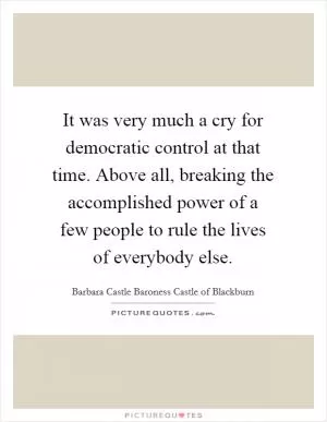 It was very much a cry for democratic control at that time. Above all, breaking the accomplished power of a few people to rule the lives of everybody else Picture Quote #1