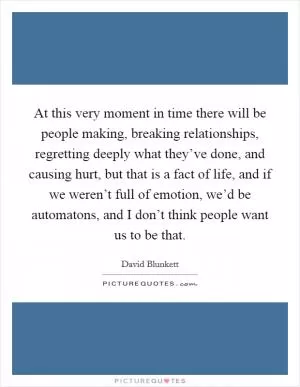 At this very moment in time there will be people making, breaking relationships, regretting deeply what they’ve done, and causing hurt, but that is a fact of life, and if we weren’t full of emotion, we’d be automatons, and I don’t think people want us to be that Picture Quote #1