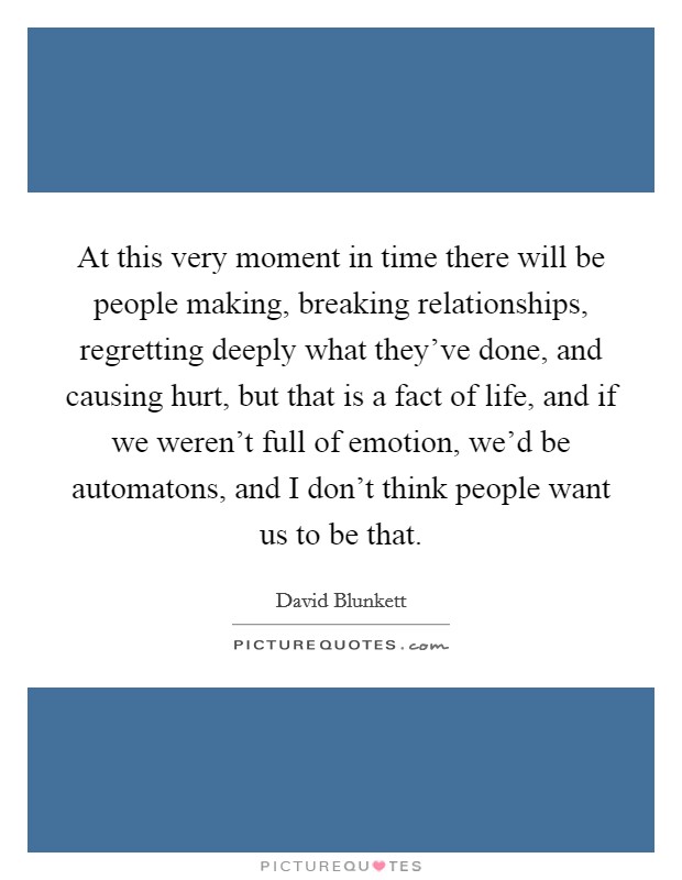 At this very moment in time there will be people making, breaking relationships, regretting deeply what they've done, and causing hurt, but that is a fact of life, and if we weren't full of emotion, we'd be automatons, and I don't think people want us to be that. Picture Quote #1