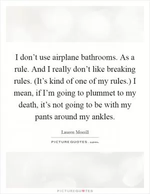 I don’t use airplane bathrooms. As a rule. And I really don’t like breaking rules. (It’s kind of one of my rules.) I mean, if I’m going to plummet to my death, it’s not going to be with my pants around my ankles Picture Quote #1