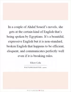 In a couple of Ahdaf Soueif’s novels, she gets at the certain kind of English that’s being spoken by Egyptians. It’s a beautiful, expressive English but it is non-standard, broken English that happens to be efficient, eloquent, and communicates perfectly well even if it is breaking rules Picture Quote #1