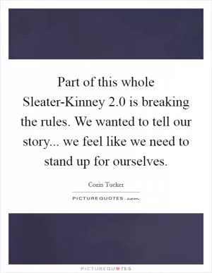 Part of this whole Sleater-Kinney 2.0 is breaking the rules. We wanted to tell our story... we feel like we need to stand up for ourselves Picture Quote #1