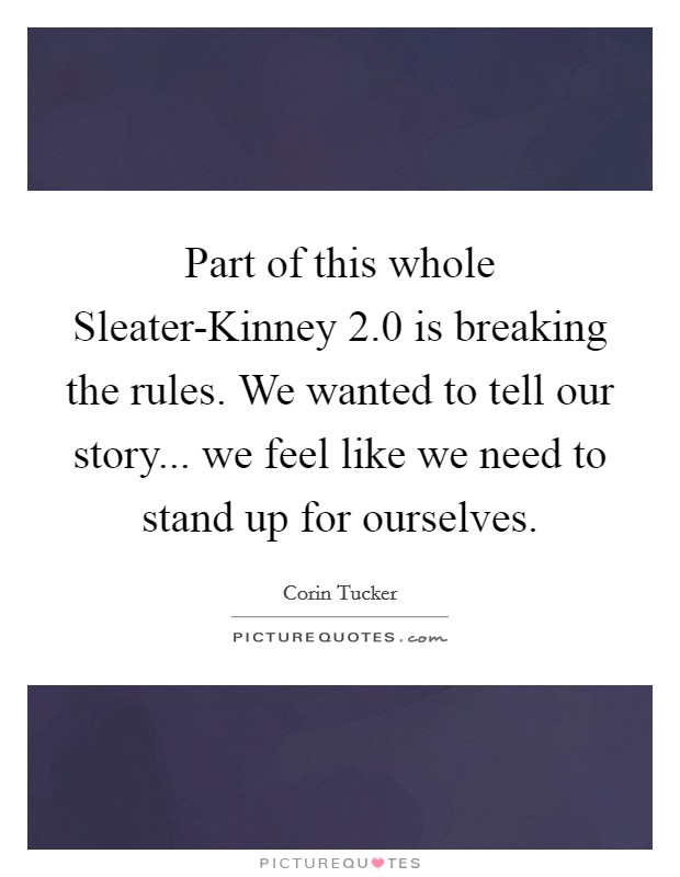 Part of this whole Sleater-Kinney 2.0 is breaking the rules. We wanted to tell our story... we feel like we need to stand up for ourselves. Picture Quote #1