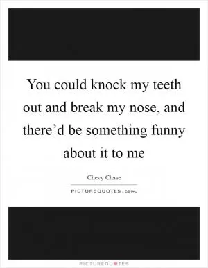 You could knock my teeth out and break my nose, and there’d be something funny about it to me Picture Quote #1
