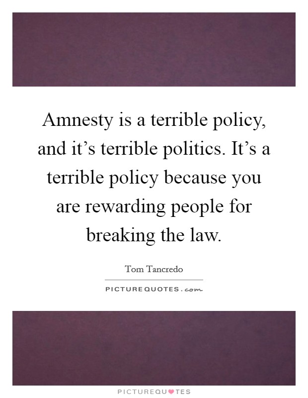 Amnesty is a terrible policy, and it's terrible politics. It's a terrible policy because you are rewarding people for breaking the law. Picture Quote #1
