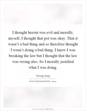 I thought heroin was evil and morally, myself, I thought that pot was okay. That it wasn’t a bad thing and so therefore thought I wasn’t doing a bad thing. I knew I was breaking the law but I thought that the law was wrong also. So I morally justified what I was doing Picture Quote #1