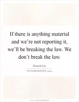 If there is anything material and we’re not reporting it, we’ll be breaking the law. We don’t break the law Picture Quote #1