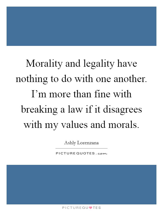 Morality and legality have nothing to do with one another. I'm more than fine with breaking a law if it disagrees with my values and morals. Picture Quote #1