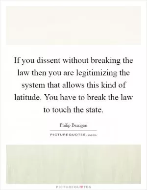 If you dissent without breaking the law then you are legitimizing the system that allows this kind of latitude. You have to break the law to touch the state Picture Quote #1